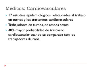 Médicos: Cardiovasculares
   17 estudios epidemiológicos relacionados al trabajo
    en turnos y los trastornos cardiovasculares
   Trabajadores en turnos, de ambos sexos
   40% mayor probabilidad de trastorno
    cardiovascular cuando se comparaba con los
    trabajadores diurnos.
 