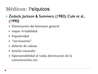 Médicos: Psíquicos
   Zedeck, Jackson & Summers, (1983); Cole et al.,
    (1990)
       Disminución del bienestar general
       mayor irritabilidad
       Impulsividad
       “nerviosismo”
       dolores de cabeza
       tensión muscular
       hipersensibilidad al ruido, disminución de la
        concentración, etc.
 