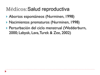 Médicos:Salud reproductiva
   Abortos espontáneos (Nurminen, 1998)
   Nacimientos prematuros (Nurminen, 1998)
   Perturbación del ciclo menstrual (Wedderburn,
    2000; Labyak, Lava, Turek & Zee, 2002)
 