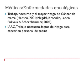 Médicos:Enfermedades oncológicas
   Trabajo nocturno y el mayor riesgo de Cáncer de
    mama (Hansen, 2001; Megdal, Kroenke, Laden,
    Pukkala & Schernhammer, 2005).
   IARC. Trabajo nocturno, factor de riesgo para
    cancer en personal de cabina
 