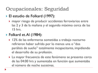 Ocupacionales: Seguridad
   El estudio de Folkard (1997):
       mayor riesgo de producir accidentes ferroviarios entre
        las 2 y 3 de la mañana y el segundo máximo cerca de las
        15 hrs.
   Folkard et. Al (1984):
       12% de las enfermeras sometidas a trabajo nocturno
        refirieron haber sufrido por lo menos una o “dos
        parálisis de sueño” totalmente incapacitante, impidiendo
        el desarrollo de su profesión.
       La mayor frecuencia de este fenómeno se presento cerca
        de las 04:00 hrs y aumentaba en función que aumentaba
        el número de noche sucesivas.
 