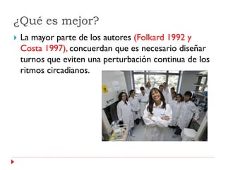 ¿Qué es mejor?
   La mayor parte de los autores (Folkard 1992 y
    Costa 1997), concuerdan que es necesario diseñar
    turnos que eviten una perturbación continua de los
    ritmos circadianos.
 