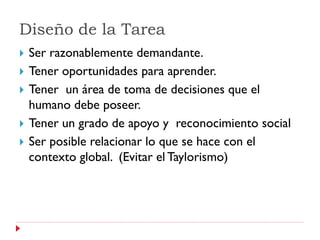 Diseño de la Tarea
   Ser razonablemente demandante.
   Tener oportunidades para aprender.
   Tener un área de toma de decisiones que el
    humano debe poseer.
   Tener un grado de apoyo y reconocimiento social
   Ser posible relacionar lo que se hace con el
    contexto global. (Evitar el Taylorismo)
 
