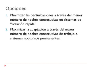 Opciones
1.   Minimizar las perturbaciones a través del menor
     número de noches consecutivas en sistemas de
     “rotación rápida”
2.   Maximizar la adaptación a través del mayor
     número de noches consecutivas de trabajo o
     sistemas nocturnos permanentes.
 