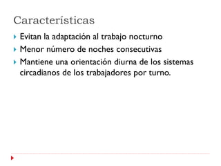 Características
   Evitan la adaptación al trabajo nocturno
   Menor número de noches consecutivas
   Mantiene una orientación diurna de los sistemas
    circadianos de los trabajadores por turno.
 