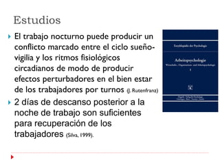Estudios
   El trabajo nocturno puede producir un
    conflicto marcado entre el ciclo sueño-
    vigilia y los ritmos fisiológicos
    circadianos de modo de producir
    efectos perturbadores en el bien estar
    de los trabajadores por turnos (J. Rutenfranz)
   2 días de descanso posterior a la
    noche de trabajo son suficientes
    para recuperación de los
    trabajadores (Silva, 1999).
 