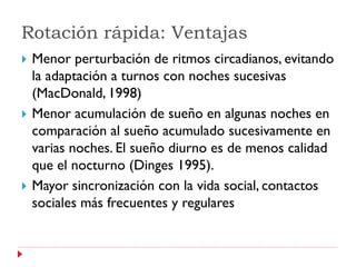 Rotación rápida: Ventajas
   Menor perturbación de ritmos circadianos, evitando
    la adaptación a turnos con noches sucesivas
    (MacDonald, 1998)
   Menor acumulación de sueño en algunas noches en
    comparación al sueño acumulado sucesivamente en
    varias noches. El sueño diurno es de menos calidad
    que el nocturno (Dinges 1995).
   Mayor sincronización con la vida social, contactos
    sociales más frecuentes y regulares
 