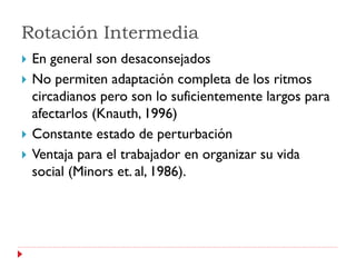 Rotación Intermedia
   En general son desaconsejados
   No permiten adaptación completa de los ritmos
    circadianos pero son lo suficientemente largos para
    afectarlos (Knauth, 1996)
   Constante estado de perturbación
   Ventaja para el trabajador en organizar su vida
    social (Minors et. al, 1986).
 