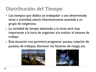 Distribución del Tiempo
   Los tiempos que dedica un trabajador a una determinada
    tarea u actividad, estará inherentemente asociada a un
    grupo de exigencias.
   La cantidad de tiempo destinado a la tarea será muy
    importante a la hora de organizar y/o evaluar el sistema de
    trabajo.
   Esta situación nos permitirá programar pausas, rotación de
    puestos de trabajos, disminuir los factores de riesgo, etc.
 