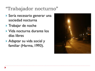 “Trabajador nocturno”
   Sería necesario generar una
    sociedad nocturna
   Trabajar de noche
   Vida nocturna durante los
    días libres
   Adaptar su vida social y
    familiar (Harma, 1993).
 