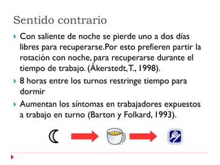 Sentido contrario
   Con saliente de noche se pierde uno a dos días
    libres para recuperarse.Por esto prefieren partir la
    rotación con noche, para recuperarse durante el
    tiempo de trabajo. (Åkerstedt, T., 1998).
   8 horas entre los turnos restringe tiempo para
    dormir
   Aumentan los síntomas en trabajadores expuestos
    a trabajo en turno (Barton y Folkard, 1993).
 
