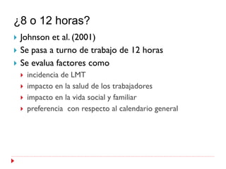 ¿8 o 12 horas?
   Johnson et al. (2001)
   Se pasa a turno de trabajo de 12 horas
   Se evalua factores como
       incidencia de LMT
       impacto en la salud de los trabajadores
       impacto en la vida social y familiar
       preferencia con respecto al calendario general
 