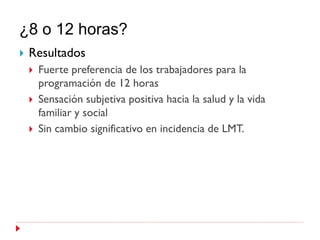 ¿8 o 12 horas?
   Resultados
       Fuerte preferencia de los trabajadores para la
        programación de 12 horas
       Sensación subjetiva positiva hacia la salud y la vida
        familiar y social
       Sin cambio significativo en incidencia de LMT.
 