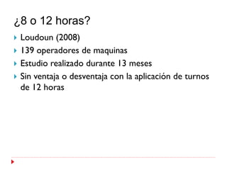 ¿8 o 12 horas?
   Loudoun (2008)
   139 operadores de maquinas
   Estudio realizado durante 13 meses
   Sin ventaja o desventaja con la aplicación de turnos
    de 12 horas
 