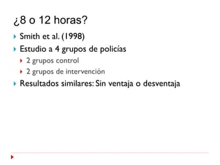 ¿8 o 12 horas?
   Smith et al. (1998)
   Estudio a 4 grupos de policías
       2 grupos control
       2 grupos de intervención
   Resultados similares: Sin ventaja o desventaja
 