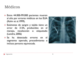 Médicos

    Entre 44.000-99.000 pacientes mueren
     al año por errores médicos en los EUA
     (Kohn et al.1999).
    Exámenes de sangre y tejido tiene un
     error de 3-5%, producidos en el
     manejo, recolección o etiquetado
     (Landro, 2006)
    Se ha detectado errores en el
     segmento operado, procedimiento e
     incluso persona equivocada.



    Ergonomía                                8
 