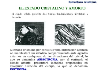 Estructura cristalina

       EL ESTADO CRISTALINO Y AMORFO
 El estado sólido presenta dos formas fundamentales: Cristalino y
 Amorfo




El estado cristalino por constituir una ordenación atómica
no manifestará un idéntico comportamiento ante agentes
externos en cualquiera de las direcciones del cristal, lo
que se denomina ANISOTROPIA, por el contrario el
estado amorfo, presentará idénticas propiedades en
cualquier dirección del cuerpo, lo que se denomina
ISOTROPIA.
 