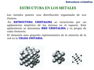 Estructura cristalina

         ESTRUCTURA EN LOS METALES
Los metales poseen una distribución organizada de sus
átomos.
 Su ESTRUCTURA CRISTALINA se caracteriza por un
apilamiento simétrico de los átomos en el espacio. Este
apilamiento se denomina RED CRISTALINA y es propio de
cada elemento.
El elemento mas pequeño representativo de la simetría de la
red es la CELDA UNITARIA
 
