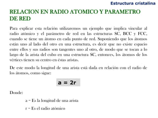 Estructura cristalina

RELACION EN RADIO ATOMICO Y PARAMETRO
DE RED
Para explicar esta relación utilizaremos un ejemplo que implica vincular al
radio atómico y el parámetro de red en las estructuras SC, BCC y FCC,
cuando se tiene un átomo en cada punto de red. Suponiendo que los átomos
están uno al lado del otro en una estructura, es decir que no existe espacio
entre ellos y sus radios son tangentes uno al otro, de modo que se tocan a lo
largo de la arista del cubo en una estructura SC, entonces, los átomos de los
vértices tienen su centro en éstas aristas.
De este modo la longitud de una arista está dada en relación con el radio de
los átomos, como sigue:

                            a = 2r
Donde:
         a = Es la longitud de una arista
         r = Es el radio atómico
 