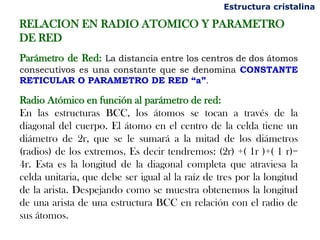 Estructura cristalina

RELACION EN RADIO ATOMICO Y PARAMETRO
DE RED
Parámetro de Red: La distancia entre los centros de dos átomos
consecutivos es una constante que se denomina CONSTANTE
RETICULAR O PARAMETRO DE RED “a”.

Radio Atómico en función al parámetro de red:
En las estructuras BCC, los átomos se tocan a través de la
diagonal del cuerpo. El átomo en el centro de la celda tiene un
diámetro de 2r, que se le sumará a la mitad de los diámetros
(radios) de los extremos. Es decir tendremos: (2r) +( 1r )+( 1 r)=
4r. Esta es la longitud de la diagonal completa que atraviesa la
celda unitaria, que debe ser igual al la raíz de tres por la longitud
de la arista. Despejando como se muestra obtenemos la longitud
de una arista de una estructura BCC en relación con el radio de
sus átomos.
 
