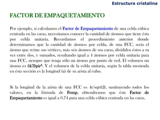 Estructura cristalina


FACTOR DE EMPAQUETAMIENTO

Por ejemplo, si calculamos el Factor de Empaquetamiento de una celda cúbica
centrada en las caras, necesitamos conocer la cantidad de átomos que tiene ésta
por celda unitaria. Recordamos el procedimiento anterior donde
determinamos que la cantidad de átomos por celda, de una FCC, sería el
átomo que reúne sus vértices, más seis átomos de sus caras, divididos éstos a su
vez entre dos, y sumados, resultando igual a 4 átomos por celda unitaria para
una FCC, siempre que tenga sólo un átomo por punto de red. El volumen un
átomo es (4/3)pir³. Y el volumen de la celda unitaria, según la tabla mostrada
en ésta sección es la longitud (a) de su arista al cubo.


Si la longitud de la arista de una FCC es 4r/sqrt(2), sustituyendo todos los
valores, en la fórmula de Femp, obtendremos que éste Factor de
Empaquetamiento es igual a 0.74 para una celda cúbica centrada en las caras.
 