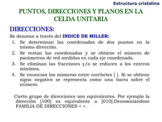 Estructura cristalina

    PUNTOS, DIRECCIONES Y PLANOS EN LA
              CELDA UNITARIA
DIRECCIONES:
Se denotan a través del INDICE DE MILLER:
 1. Se determinan las coordenadas de dos puntos en la
    misma dirección.
 2. Se restan las coordenadas y se obtiene el número de
    parámetros de red medidos en cada eje coordenado.
 3. Se eliminan las fracciones y/o se reducen a los enteros
    mínimos.
 4. Se enuncian los números entre corchetes [ ]. Si se obtiene
    signo negativo se representa como una barra sobre el
    número.

 Cierto grupo de direcciones son equivalentes. Por ejemplo la
  dirección [100] es equivalente a [010].Denominándose
  FAMILIA DE DIRECCIONES < >.
 