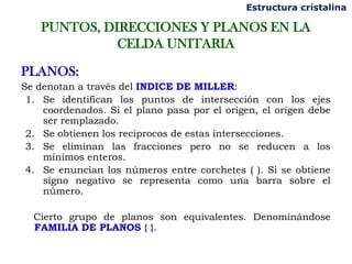 Estructura cristalina

    PUNTOS, DIRECCIONES Y PLANOS EN LA
              CELDA UNITARIA

PLANOS:
Se denotan a través del INDICE DE MILLER:
 1. Se identifican los puntos de intersección con los ejes
    coordenados. Si el plano pasa por el origen, el origen debe
    ser remplazado.
 2. Se obtienen los recíprocos de estas intersecciones.
 3. Se eliminan las fracciones pero no se reducen a los
    mínimos enteros.
 4. Se enuncian los números entre corchetes ( ). Si se obtiene
    signo negativo se representa como una barra sobre el
    número.

  Cierto grupo de planos son equivalentes. Denominándose
  FAMILIA DE PLANOS { }.
 