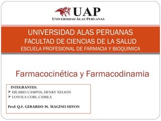 UNIVERSIDAD ALAS PERUANAS
       FACULTAD DE CIENCIAS DE LA SALUD
      ESCUELA PROFESIONAL DE FARMACIA Y BIOQUIMICA



   Farmacocinética y Farmacodinamia
 INTEGRANTES:
 HILARIO CAMPOS, HENRY NELSON
 LOYOLA CORI, CAMILA

Prof: Q.F. GERARDO M. MAGINO SUYON
 