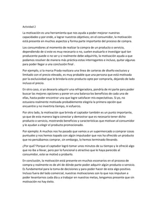 Actividad 2
La motivación es una herramienta que nos ayuda a poder mejorar nuestras
capacidades y por ende, a lograr nuestros objetivos; en el consumidor, la motivación
está presente en muchos aspectos y forma parte importante del proceso de compra.
Los consumidores al momento de realizar la compra de un producto o servicio,
dependiendo de si este es muy necesario o no, suelen evaluarlo e investigar qué tan
producente puede o no ser y si realmente debe adquirirlo, la motivación ayuda a que
podamos resolver de manera más práctica estas interrogantes e incluso, quitar algunas
para poder llegar a una conclusión final .
Por ejemplo, si la marca Prada realizara una línea de carteras de diseño exclusivo y
limitado con el precio elevado, es muy probable que una persona que está motivada
por la exclusividad que le brindaría este producto opte por comprarla, dejando de lado
incluso el precio.
En otro caso, si yo desearía adquirir una refrigeradora, pondría de mi parte para poder
buscar las mejores opciones y poner en una balanza los beneficios de cada una de
ellas, hasta poder encontrar una que logre satisfacer mis expectativas. Si yo, no
estuviera realmente motivada probablemente elegiría la primera opción que
encuentre y no invertiría tiempo, ni esfuerzo.
Por otro lado, la motivación que brinda el captador también es un punto importante,
ya que de esta manera logra conectar y demostrar que es necesario tener dicho
producto o servicio, mostrando beneficios y características que motivan al consumidor
y le ayudan a elegir el producto promocionado.
Por ejemplo: A muchos nos ha pasado que vamos a un supermercado a comprar cosas
puntuales y nos hemos topado con algún impulsador que nos ha ofrecido un producto
que no pensábamos comprar, sin embargo, lo hemos terminado llevando.
¿Por qué? Porque el captador logró tomar unos minutos de su tiempo y le ofreció algo
que no iba a llevar, pero por lo funcional o atractivo que le haya parecido al
consumidor, este se motivó a probarlo.
En conclusión, la motivación está presente en muchos escenarios en el proceso de
compra y realmente es de ahí de dónde parte poder adquirir algún producto o servicio.
Es fundamental para la toma de decisiones y para poder hacer de esta algo positivo.
Incluso fuera del lado comercial, nuestras motivaciones son lo que nos impulsan a
poder levantarnos cada día y a trabajar en nuestras metas, tengamos presente que sin
motivación no hay éxito.
 