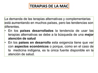 La demanda de las terapias alternativas y complementarias
está aumentando en muchos países, pero las tendencias son
diferentes.
• En los países desarrollados la tendencia de usar las
terapias alternativas se debe a la búsqueda de una mejor
atención de salud
• En los países en desarrollo esta exigencia tiene que ver
con aspectos económicos o porque, como en el caso de
la medicina indígena, es la única fuente disponible en la
atención de salud.
TERAPIAS DE LA MAC
 