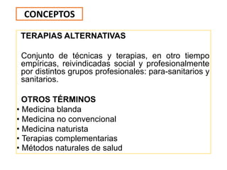TERAPIAS ALTERNATIVAS
Conjunto de técnicas y terapias, en otro tiempo
empíricas, reivindicadas social y profesionalmente
por distintos grupos profesionales: para-sanitarios y
sanitarios.
OTROS TÉRMINOS
• Medicina blanda
• Medicina no convencional
• Medicina naturista
• Terapias complementarias
• Métodos naturales de salud
CONCEPTOS
 