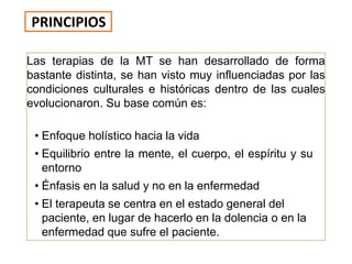 Las terapias de la MT se han desarrollado de forma
bastante distinta, se han visto muy influenciadas por las
condiciones culturales e históricas dentro de las cuales
evolucionaron. Su base común es:
• Enfoque holístico hacia la vida
• Equilibrio entre la mente, el cuerpo, el espíritu y su
entorno
• Énfasis en la salud y no en la enfermedad
• El terapeuta se centra en el estado general del
paciente, en lugar de hacerlo en la dolencia o en la
enfermedad que sufre el paciente.
PRINCIPIOS
 