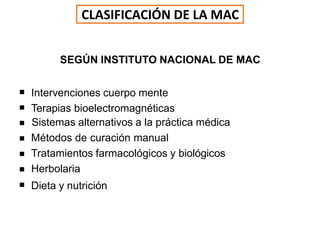 SEGÚN INSTITUTO NACIONAL DE MAC
 Intervenciones cuerpo mente






Terapias bioelectromagnéticas
Sistemas alternativos a la práctica médica
Métodos de curación manual
Tratamientos farmacológicos y biológicos
Herbolaria
Dieta y nutrición
CLASIFICACIÓN DE LA MAC
 