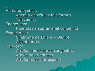 ...... Hematopoyético:  Anemia de células falciformes Talasemias Endocrinas: Hiperplasia suprarrenal congénita  Esquelético: Síndrome de Ehlers – Danlos Alcaptonuria Nervioso: Atrofias musculares congénitas Ataxia de Friedreich Atrofia muscular espinal  