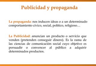 Publicidad y propaganda
La propaganda: nos inducen ideas o a un determinado
comportamiento cívico, social, político, religioso…
La Publicidad: anuncian un producto o servicio que
venden (pretenden conseguir dinero). Es la rama de
las ciencias de comunicación social cuyo objetivo es
persuadir o convencer al público a adquirir
determinados productos.
 