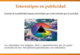 Estereotipos en publicidad
El poder de la publicidad impone estereotipos que serán imitados por la sociedad.
Los estereotipos son imágenes, ideas o representaciones que un grupo
social tiene de otro. Son opiniones generalizadas y no contrastadas.
 