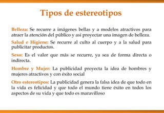 Tipos de estereotipos
Belleza: Se recurre a imágenes bellas y a modelos atractivos para
atraer la atención del público y así proyectar una imagen de belleza.
Salud e Higiene: Se recurre al culto al cuerpo y a la salud para
publicitar productos.
Sexo: Es el valor que más se recurre, ya sea de forma directa o
indirecta.
Hombre y Mujer: La publicidad proyecta la idea de hombres y
mujeres atractivos y con éxito social
Otro estereotipos: La publicidad genera la falsa idea de que todo en
la vida es felicidad y que todo el mundo tiene éxito en todos los
aspectos de su vida y que todo es maravilloso
 