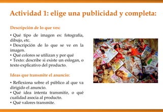 Actividad 1: elige una publicidad y completa:
Descripción de lo que ves:
• Qué tipo de imagen es: fotografía,
dibujo, etc.
• Descripción de lo que se ve en la
imagen.
• Qué colores se utilizan y por qué
• Texto: describe si existe un eslogan, o
texto explicativo del producto.
Ideas que transmite el anuncio:
• Reflexiona sobre el público al que va
dirigido el anuncio.
• Qué idea intenta transmitir, o qué
cualidad asocia al producto.
• Qué valores transmite.
 