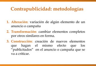 Contrapublicidad: metodologías
1. Alteración: variación de algún elemento de un
anuncio o campaña
2. Transformación: cambiar elementos completos
por otros similares en forma.
3. Construcción: creación de nuevos elementos
que hagan el mismo efecto que los
“publicitados” en el anuncio o campaña que se
va a criticar.
 