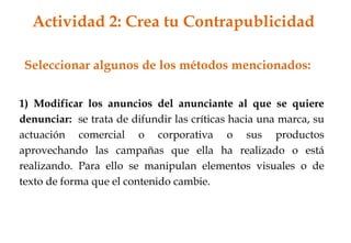 1) Modificar los anuncios del anunciante al que se quiere
denunciar: se trata de difundir las críticas hacia una marca, su
actuación comercial o corporativa o sus productos
aprovechando las campañas que ella ha realizado o está
realizando. Para ello se manipulan elementos visuales o de
texto de forma que el contenido cambie.
Seleccionar algunos de los métodos mencionados:
Actividad 2: Crea tu Contrapublicidad
 