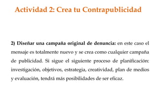 2) Diseñar una campaña original de denuncia: en este caso el
mensaje es totalmente nuevo y se crea como cualquier campaña
de publicidad. Si sigue el siguiente proceso de planificación:
investigación, objetivos, estrategia, creatividad, plan de medios
y evaluación, tendrá más posibilidades de ser eficaz.
Actividad 2: Crea tu Contrapublicidad
 
