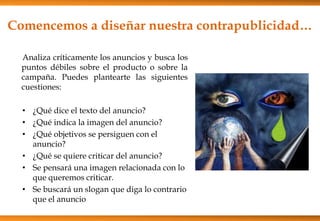 Analiza críticamente los anuncios y busca los
puntos débiles sobre el producto o sobre la
campaña. Puedes plantearte las siguientes
cuestiones:
• ¿Qué dice el texto del anuncio?
• ¿Qué indica la imagen del anuncio?
• ¿Qué objetivos se persiguen con el
anuncio?
• ¿Qué se quiere criticar del anuncio?
• Se pensará una imagen relacionada con lo
que queremos criticar.
• Se buscará un slogan que diga lo contrario
que el anuncio
Comencemos a diseñar nuestra contrapublicidad…
 