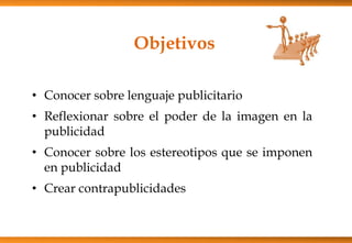 Objetivos
• Conocer sobre lenguaje publicitario
• Reflexionar sobre el poder de la imagen en la
publicidad
• Conocer sobre los estereotipos que se imponen
en publicidad
• Crear contrapublicidades
 