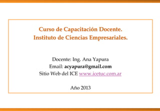 Curso de Capacitación Docente.
Instituto de Ciencias Empresariales.
Docente: Ing. Ana Yapura
Email: acyapura@gmail.com
Sitio Web del ICE www.icetuc.com.ar
Año 2013
 