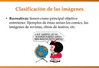 Clasificación de las imágenes
• Recreativas: tienen como principal objetivo
entretener. Ejemplos de éstas serían los comics, las
imágenes de revistas, obras de teatros, etc.
 