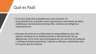 Qué es PaaS
• El servicio PaaS ofrece plataformas como servicios. En
estas plataformas se pueden lanzar aplicaciones como bases de datos,
middleware, herramientas de desarrollo, servicios de inteligencia
empresarial, etc.
• Este tipo de servicios es el ideal para los desarrolladores que sólo
quieran centrarse en la implementación y administración de sus
aplicaciones. Al no tener que preocuparse por los recursos de hardware
y software (sistemas operativo), mejoran su eficacia, centrándose sólo
en la parte que les interesa.
 