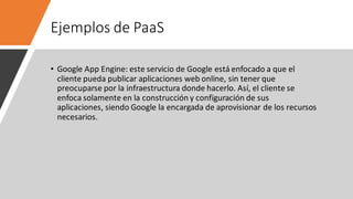 Ejemplos de PaaS
• Google App Engine: este servicio de Google está enfocado a que el
cliente pueda publicar aplicaciones web online, sin tener que
preocuparse por la infraestructura donde hacerlo. Así, el cliente se
enfoca solamente en la construcción y configuración de sus
aplicaciones, siendo Google la encargada de aprovisionar de los recursos
necesarios.
 