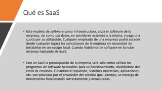 Qué es SaaS
• Este modelo de software como infraestructura, aloja el software de la
empresa, así como sus datos, en servidores externos a la misma, y paga una
cuota por su utilización. Cualquier empleado de una empresa podrá acceder
desde cualquier lugara las aplicaciones de la empresa sin necesidad de
instalarlas en un equipo local. Cuando hablamos de software en la nube
estamos hablando de SaaS.
• Con un SaaS la preocupación de la empresa será sólo cómo utilizar los
programas de software necesarios para su funcionamiento, olvidándose del
resto de recursos. El hardware requerido, sistemas operativos, aplicaciones,
etc. son provistas por el proveedor del servicio que, además, se encarga de
mantenerlas funcionando correctamente y actualizadas.
 