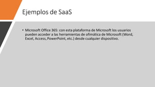 Ejemplos de SaaS
• Microsoft Office 365: con esta plataforma de Microsoft los usuarios
pueden acceder a las herramientas de ofimática de Microsoft (Word,
Excel, Access,PowerPoint, etc.) desde cualquier dispositivo.
 