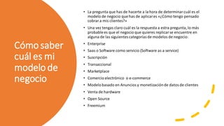 Cómo saber
cuál es mi
modelo de
negocio
• La pregunta que has de hacerte a la hora de determinar cuál es el
modelo de negocio que has de aplicares «¿Cómo tengo pensado
cobrar a mis clientes?»
• Una vez tengas claro cuál es la respuesta a estra pregunta, lo más
probablees que el negocio que quieres replicar se encuentre en
alguna de las siguientes categoríasde modelos de negocio:
• Enterprise
• Saas o Software como servicio (Software as a service)
• Suscripción
• Transaccional
• Marketplace
• Comercio electrónico o e-commerce
• Modelobasado en Anuncios y monetización de datos de clientes
• Venta de hardware
• Open Source
• Freemium
 